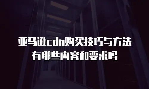 亚马逊cdn购买技巧与方法有哪些内容和要求吗