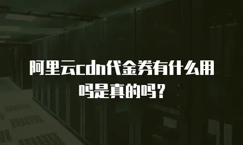 阿里云cdn代金券有什么用吗是真的吗？