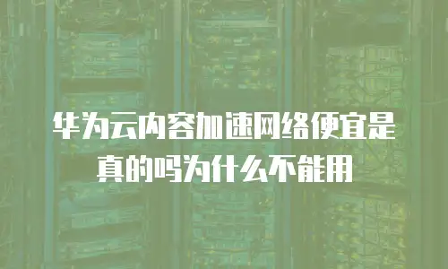 华为云内容加速网络便宜是真的吗为什么不能用