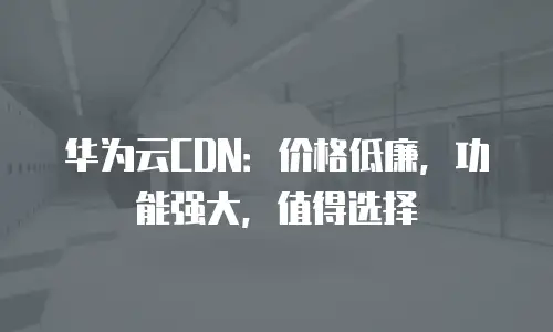 华为云CDN：价格低廉，功能强大，值得选择