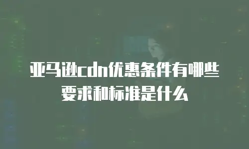 亚马逊cdn优惠条件有哪些要求和标准是什么