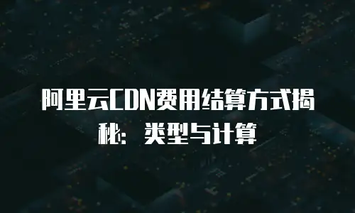 阿里云CDN费用结算方式揭秘：类型与计算
