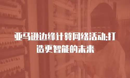 亚马逊边缘计算网络活动:打造更智能的未来