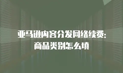亚马逊内容分发网络续费: 商品类别怎么填