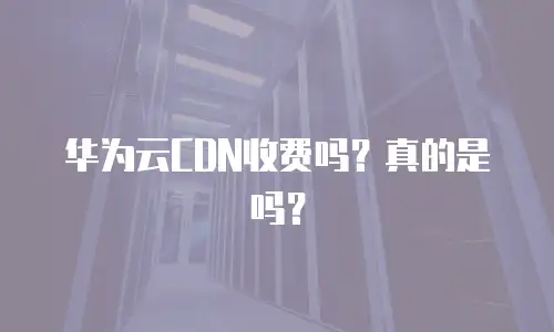 华为云CDN收费吗？真的是吗？
