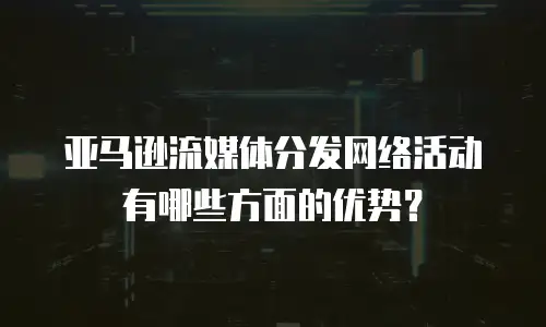 亚马逊流媒体分发网络活动有哪些方面的优势？
