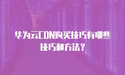 华为云CDN购买技巧有哪些技巧和方法？