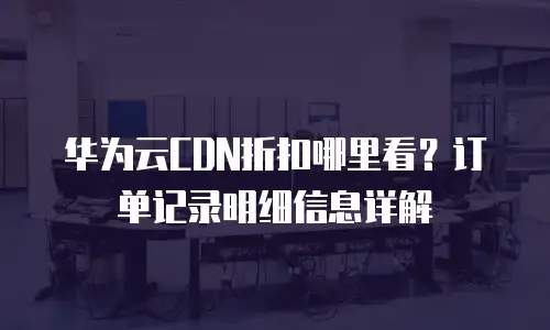 华为云CDN折扣哪里看？订单记录明细信息详解