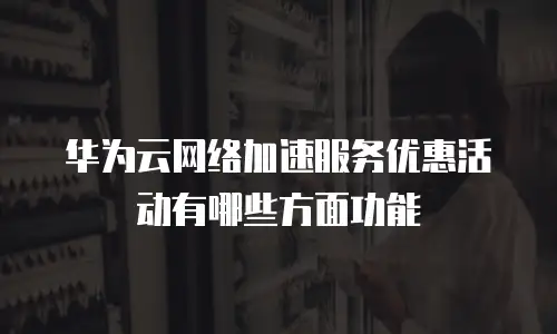 华为云网络加速服务优惠活动有哪些方面功能