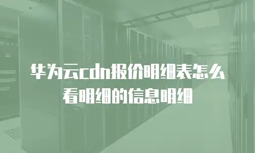 华为云cdn报价明细表怎么看明细的信息明细