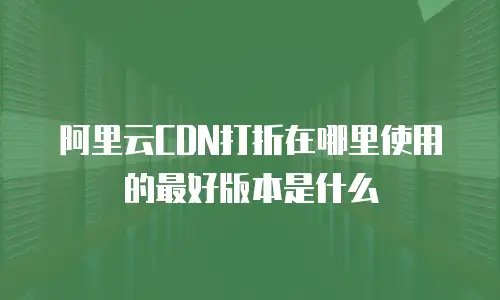 阿里云CDN打折在哪里使用的最好版本是什么