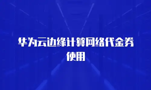 华为云边缘计算网络代金券使用