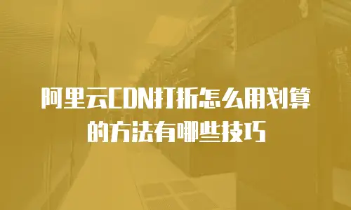 阿里云CDN打折怎么用划算的方法有哪些技巧