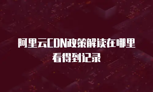 阿里云CDN政策解读在哪里看得到记录