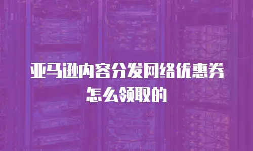 亚马逊内容分发网络优惠券怎么领取的