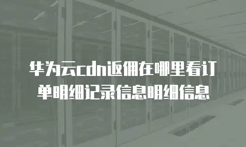 华为云cdn返佣在哪里看订单明细记录信息明细信息