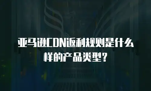 亚马逊CDN返利规则是什么样的产品类型？