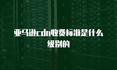 亚马逊cdn收费标准是什么级别的