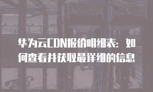 华为云CDN报价明细表：如何查看并获取最详细的信息