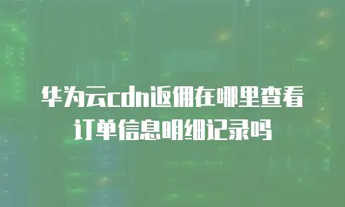 华为云cdn返佣在哪里查看订单信息明细记录吗