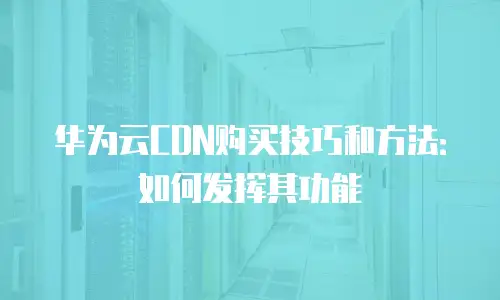 华为云CDN购买技巧和方法：如何发挥其功能