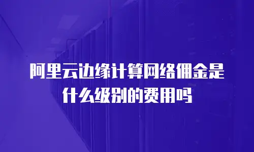 阿里云边缘计算网络佣金是什么级别的费用吗