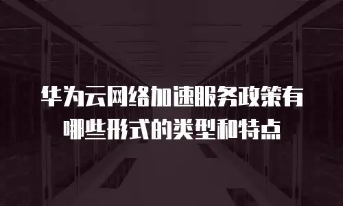 华为云网络加速服务政策有哪些形式的类型和特点