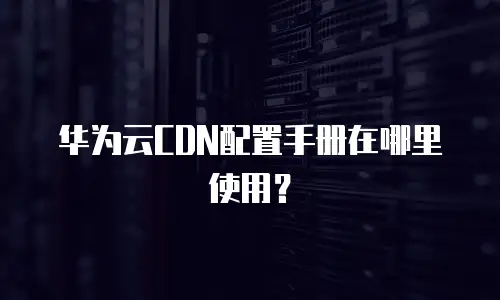 华为云CDN配置手册在哪里使用？