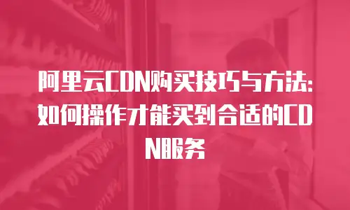 阿里云CDN购买技巧与方法：如何操作才能买到合适的CDN服务