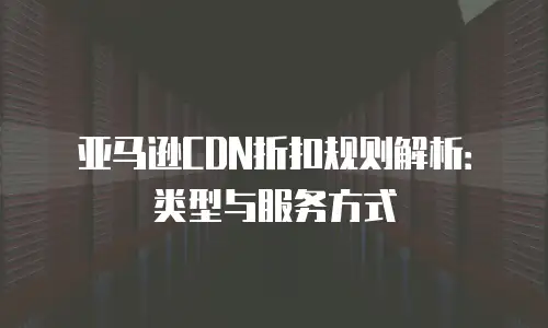 亚马逊CDN折扣规则解析：类型与服务方式