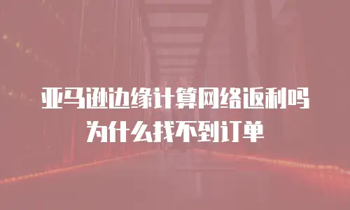 亚马逊边缘计算网络返利吗为什么找不到订单