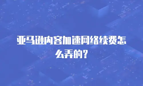 亚马逊内容加速网络续费怎么弄的？