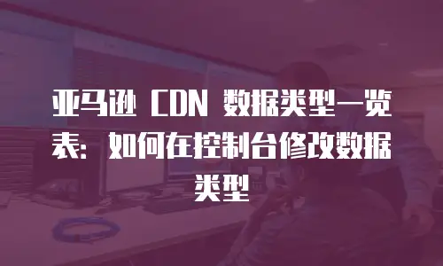 亚马逊 CDN 数据类型一览表：如何在控制台修改数据类型