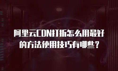 阿里云CDN打折怎么用最好的方法使用技巧有哪些？