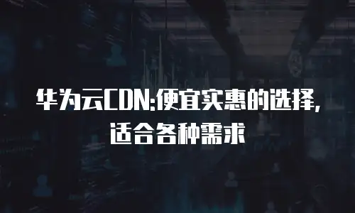 华为云CDN:便宜实惠的选择,适合各种需求