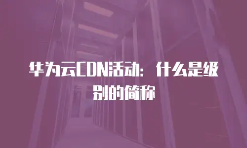 华为云CDN活动：什么是级别的简称