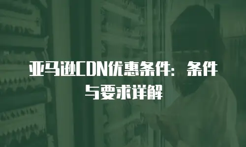 亚马逊CDN优惠条件：条件与要求详解