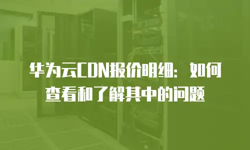 华为云CDN报价明细：如何查看和了解其中的问题