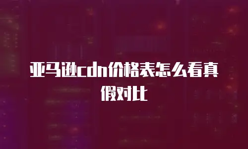 亚马逊cdn价格表怎么看真假对比