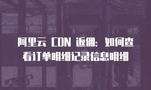 阿里云 CDN 返佣：如何查看订单明细记录信息明细
