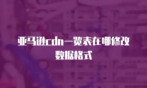 亚马逊cdn一览表在哪修改数据格式