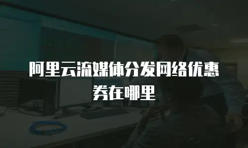 阿里云流媒体分发网络优惠券在哪里