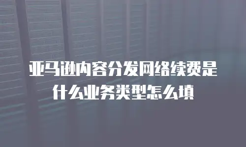 亚马逊内容分发网络续费是什么业务类型怎么填