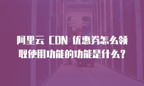 阿里云 CDN 优惠券怎么领取使用功能的功能是什么？
