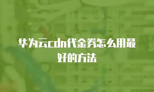 华为云cdn代金券怎么用最好的方法