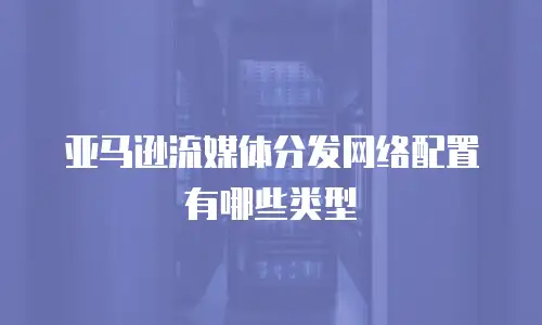 亚马逊流媒体分发网络配置有哪些类型