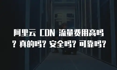 阿里云 CDN 流量费用高吗？真的吗？安全吗？可靠吗？