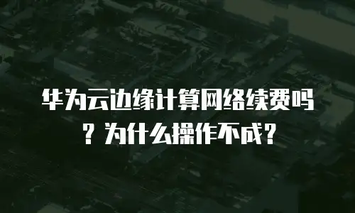 华为云边缘计算网络续费吗？为什么操作不成？