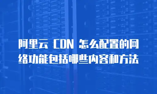 阿里云 CDN 怎么配置的网络功能包括哪些内容和方法