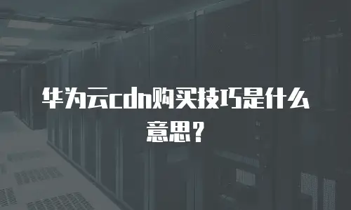 华为云cdn购买技巧是什么意思？